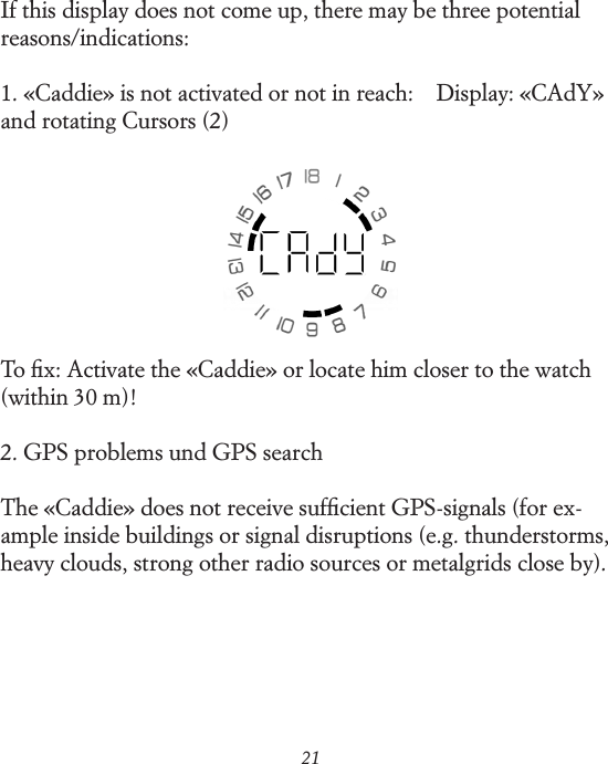 21If this display does not come up, there may be three potential reasons/indications:1. &laquo;Caddie&raquo; is not activated or not in reach:    Display: &laquo;CAdY&raquo; and rotating Cursors (2)To ﬁx: Activate the &laquo;Caddie&raquo; or locate him closer to the watch (within 30 m)!2. GPS problems und GPS searchThe &laquo;Caddie&raquo; does not receive sufﬁcient GPS-signals (for ex-ample inside buildings or signal disruptions (e.g. thunderstorms, heavy clouds, strong other radio sources or metalgrids close by).