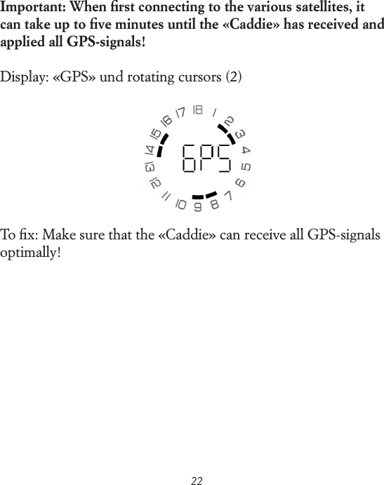 22Important: When ﬁrst connecting to the various satellites, it can take up to ﬁve minutes until the &laquo;Caddie&raquo; has received and applied all GPS-signals!Display: &laquo;GPS&raquo; und rotating cursors (2)To ﬁx: Make sure that the &laquo;Caddie&raquo; can receive all GPS-signals optimally!