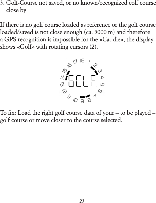 233.  Golf-Course not saved, or no known/recognized colf course close byIf there is no golf course loaded as reference or the golf course loaded/saved is not close enough (ca. 5000 m) and therefore a GPS  recognition is impossible for the &laquo;Caddie&raquo;, the display shows &laquo;Golf&raquo; with rotating cursors (2).To ﬁx: Load the right golf course data of your &ndash; to be played &ndash; golf course or move closer to the course selected.