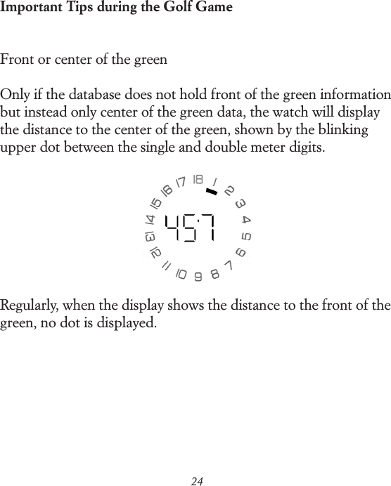 24Important Tips during the Golf GameFront or center of the greenOnly if the database does not hold front of the green information but instead only center of the green data, the watch will display the distance to the center of the green, shown by the blinking upper dot between the single and double meter digits.Regularly, when the display shows the distance to the front of the green, no dot is displayed.