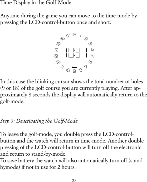 27Time Display in the Golf-ModeAnytime during the game you can move to the time-mode by pressing the LCD-control-button once and short.In this case the blinking cursor shows the total number of holes (9 or 18) of the golf course you are currently playing. After ap-proximately 8 seconds the display will automatically return to the golf-mode.Step 3: Deactivating the Golf-ModeTo leave the golf-mode, you double press the LCD-control-button and the watch will return in time-mode. Another double pressing of the LCD-control-button will turn off the electronic and return to stand-by-mode.To save battery the watch will also automatically turn off (stand-by mode) if not in use for 2 hours.