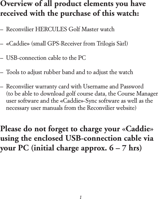 1Overview of all product elements you have received with the purchase of this watch:&ndash;  Reconvilier HERCULES Golf Master watch&ndash;  &laquo;Caddie&raquo; (small GPS-Receiver from Trilogis S&agrave;rl)&ndash;  USB-connection cable to the PC&ndash;  Tools to adjust rubber band and to adjust the watch&ndash;   Reconvilier warranty card with Username and Password (to be able to download golf course data, the Course Manager user software and the &laquo;Caddie&raquo;-Sync software as well as the necessary user manuals from the Reconvilier website)Please do not forget to charge your &laquo;Caddie&raquo; using the enclosed USB-connection cable via your PC (initial charge approx. 6 &ndash; 7 hrs)