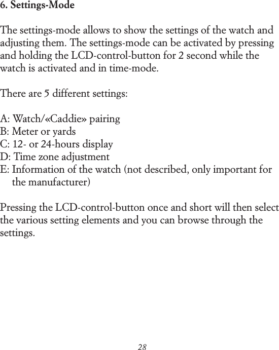 286. Settings-ModeThe settings-mode allows to show the settings of the watch and adjusting them. The settings-mode can be activated by pressing and holding the LCD-control-button for 2 second while the watch is activated and in time-mode.There are 5 different settings:A: Watch/&laquo;Caddie&raquo; pairingB: Meter or yardsC: 12- or 24-hours displayD: Time zone adjustmentE:  Information of the watch (not described, only important for the manufacturer)Pressing the LCD-control-button once and short will then select the various setting elements and you can browse through the settings.