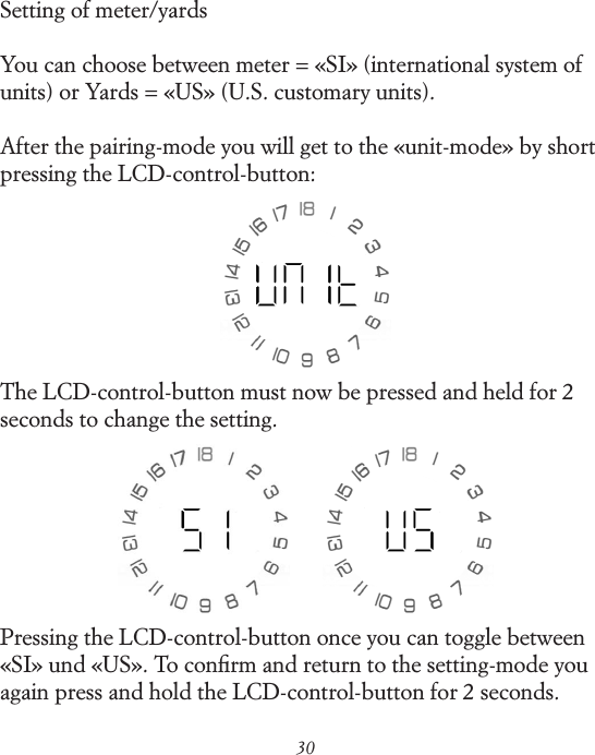 30Setting of meter/yardsYou can choose between meter = &laquo;SI&raquo; (international system of units) or Yards = &laquo;US&raquo; (U.S. customary units).After the pairing-mode you will get to the &laquo;unit-mode&raquo; by short pressing the LCD-control-button:The LCD-control-button must now be pressed and held for 2 seconds to change the setting.Pressing the LCD-control-button once you can toggle between &laquo;SI&raquo; und &laquo;US&raquo;. To conﬁrm and return to the setting-mode you again press and hold the LCD-control-button for 2 seconds.