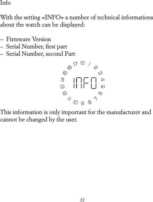 33InfoWith the setting &laquo;INFO&raquo; a number of technical informations about the watch can be displayed:&ndash;   Firmware Version &ndash;   Serial Number, ﬁrst part &ndash;   Serial Number, second PartThis information is only important for the manufacturer and cannot be changed by the user.