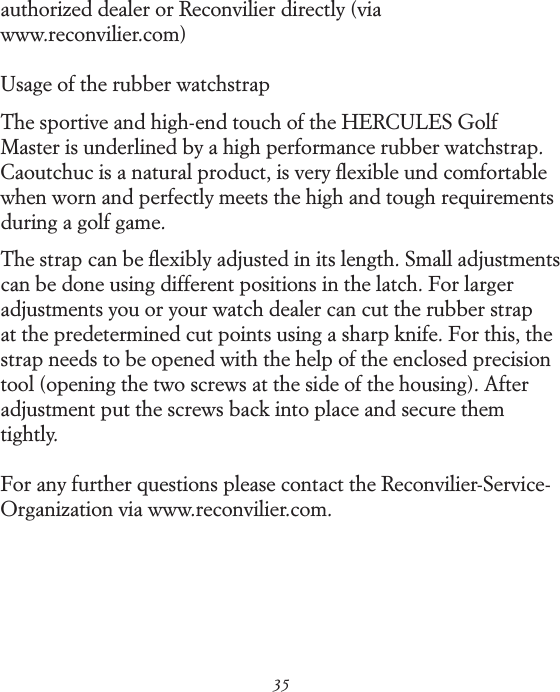 35authorized dealer or Reconvilier directly (via  www.reconvilier.com)Usage of the rubber watchstrapThe sportive and high-end touch of the HERCULES Golf Master is underlined by a high performance rubber watchstrap. Caoutchuc is a natural product, is very ﬂexible und comfortable when worn and perfectly meets the high and tough requirements during a golf game.The strap can be ﬂexibly adjusted in its length. Small adjustments can be done using different positions in the latch. For larger adjustments you or your watch dealer can cut the rubber strap at the predetermined cut points using a sharp knife. For this, the strap needs to be opened with the help of the enclosed precision tool (opening the two screws at the side of the housing). After  adjustment put the screws back into place and secure them tightly.For any further questions please contact the Reconvilier-Service-Organization via www.reconvilier.com.