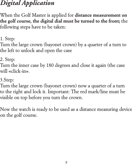 9Digital ApplicationWhen the Golf Master is applied for distance measurement on the golf course, the digital dial must be turned to the front; the following steps have to be taken:1. Step:Turn the large crown (bayonet crown) by a quarter of a turn to the left to unlock and open the case2. Step:Turn the inner case by 180 degrees and close it again (the case will &laquo;click-in&raquo;.3.Step:Turn the large crown (bayonet crown) now a quarter of a turn to the right and lock it. Important: The red mark/line must be visible on top before you turn the crown.Now the watch is ready to be used as a distance measuring device on the golf course.