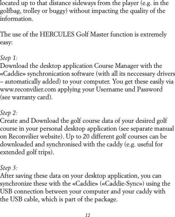 12located up to that distance sideways from the player (e.g. in the golfbag, trolley or buggy) without impacting the quality of the information.The use of the HERCULES Golf Master function is extremely easy:Step 1:Download the desktop application Course Manager with the &laquo;Caddie&raquo; synchronication software (with all its neccessary drivers &ndash; automatically added) to your computer. You get these easily via  www.reconvilier.com applying your Username und Password  (see warranty card).Step 2:Create and Download the golf course data of your desired golf course in your personal desktop application (see separate manual on Reconvilier website). Up to 20 different golf courses can be downloaded and synchronised with the caddy (e.g. useful for extended golf trips).Step 3:After saving these data on your desktop application, you can synchronize these with the &laquo;Caddie&raquo; (&laquo;Caddie-Sync&raquo;) using the USB connection between your computer and your caddy with the USB cable, which is part of the package.