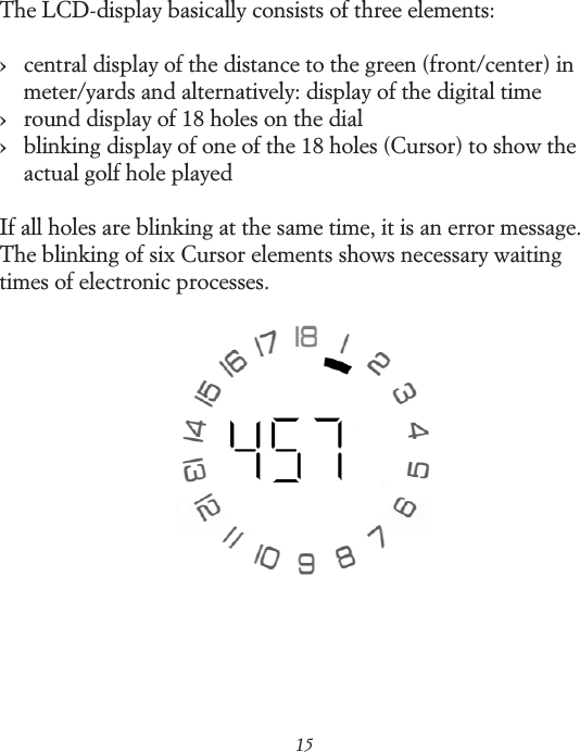 15The LCD-display basically consists of three elements:&rsaquo;    central display of the distance to the green (front/center) in meter/yards and alternatively: display of the digital time &rsaquo;    round display of 18 holes on the dial&rsaquo;    blinking display of one of the 18 holes (Cursor) to show the actual golf hole playedIf all holes are blinking at the same time, it is an error message. The blinking of six Cursor elements shows necessary waiting times of electronic processes.