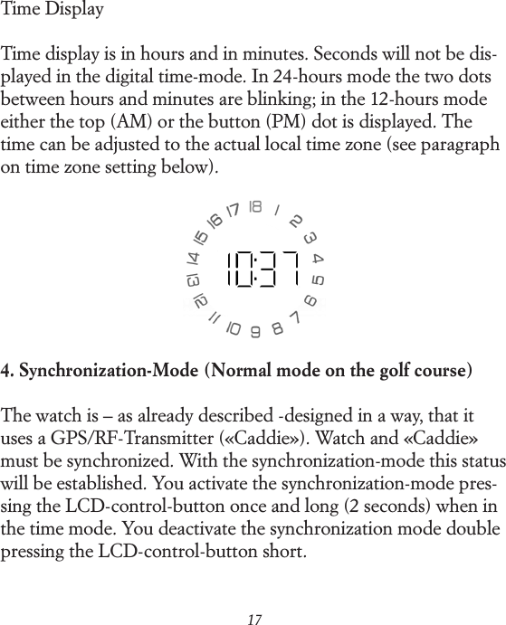 17Time DisplayTime display is in hours and in minutes. Seconds will not be dis-played in the digital time-mode. In 24-hours mode the two dots between hours and minutes are blinking; in the 12-hours mode either the top (AM) or the button (PM) dot is displayed. The time can be adjusted to the actual local time zone (see paragraph on time zone setting below).4. Synchronization-Mode (Normal mode on the golf course)The watch is &ndash; as already described -designed in a way, that it uses a GPS/RF-Transmitter (&laquo;Caddie&raquo;). Watch and &laquo;Caddie&raquo; must be synchronized. With the synchronization-mode this status will be established. You activate the synchronization-mode pres-sing the LCD-control-button once and long (2 seconds) when in the time mode. You deactivate the synchronization mode double pressing the LCD-control-button short.