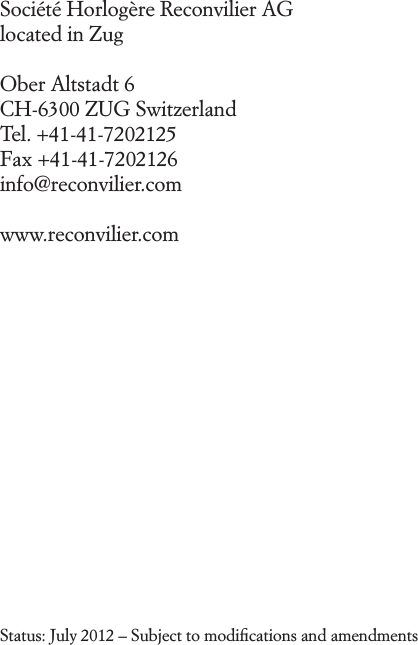 Soci&eacute;t&eacute; Horlog&egrave;re Reconvilier AG located in ZugOber Altstadt 6  CH-6300 ZUG Switzerland Tel. +41-41-7202125 Fax +41-41-7202126 info@reconvilier.comwww.reconvilier.comStatus: July 2012 &ndash; Subject to modiﬁcations and amendments 