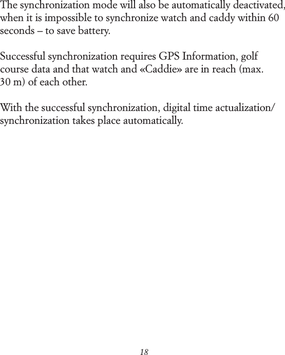 18The synchronization mode will also be automatically deactivated, when it is impossible to synchronize watch and caddy within 60 seconds &ndash; to save battery.Successful synchronization requires GPS Information, golf course data and that watch and &laquo;Caddie&raquo; are in reach (max.  30 m) of each other.With the successful synchronization, digital time actualization/ synchronization takes place automatically.