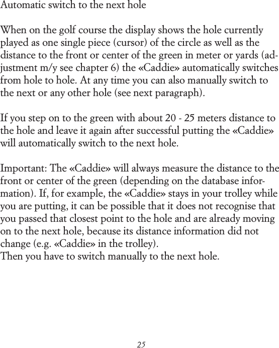 25Automatic switch to the next holeWhen on the golf course the display shows the hole currently played as one single piece (cursor) of the circle as well as the distance to the front or center of the green in meter or yards (ad-justment m/y see chapter 6) the &laquo;Caddie&raquo; automatically switches from hole to hole. At any time you can also manually switch to the next or any other hole (see next paragraph).If you step on to the green with about 20 - 25 meters distance to the hole and leave it again after successful putting the &laquo;Caddie&raquo; will automatically switch to the next hole.Important: The &laquo;Caddie&raquo; will always measure the distance to the front or center of the green (depending on the database infor-mation). If, for example, the &laquo;Caddie&raquo; stays in your trolley while you are putting, it can be possible that it does not recognise that you passed that closest point to the hole and are already moving on to the next hole, because its distance information did not change (e.g. &laquo;Caddie&raquo; in the trolley). Then you have to switch manually to the next hole.