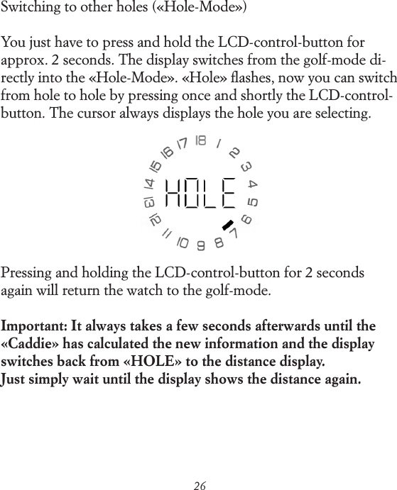 26Switching to other holes (&laquo;Hole-Mode&raquo;)You just have to press and hold the LCD-control-button for approx. 2 seconds. The display switches from the golf-mode di-rectly into the &laquo;Hole-Mode&raquo;. &laquo;Hole&raquo; ﬂashes, now you can switch from hole to hole by pressing once and shortly the LCD-control-button. The cursor always displays the hole you are selecting.Pressing and holding the LCD-control-button for 2 seconds again will return the watch to the golf-mode.Important: It always takes a few seconds afterwards until the &laquo;Caddie&raquo; has calculated the new information and the display switches back from &laquo;HOLE&raquo; to the distance display. Just simply wait until the display shows the distance again.