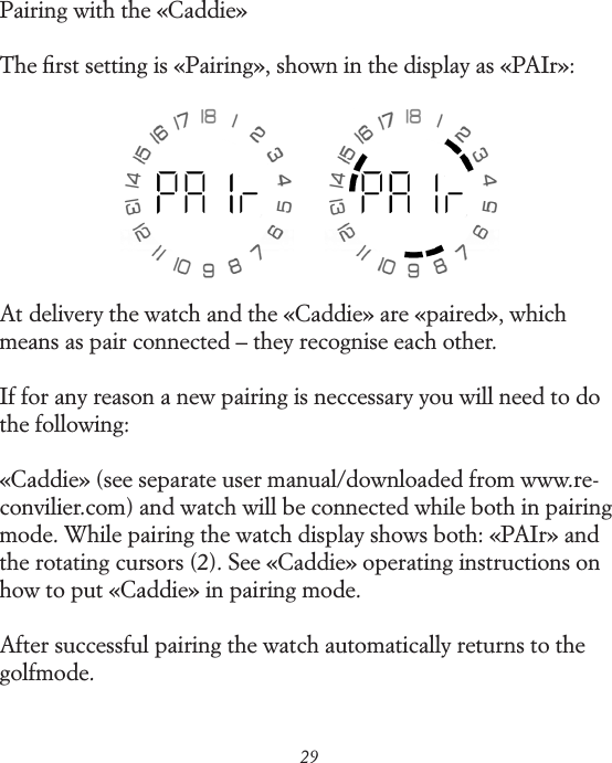 29Pairing with the &laquo;Caddie&raquo; The ﬁrst setting is &laquo;Pairing&raquo;, shown in the display as &laquo;PAIr&raquo;:At delivery the watch and the &laquo;Caddie&raquo; are &laquo;paired&raquo;, which means as pair connected &ndash; they recognise each other.If for any reason a new pairing is neccessary you will need to do the following:&laquo;Caddie&raquo; (see separate user manual/downloaded from www.re-convilier.com) and watch will be connected while both in pairing mode. While pairing the watch display shows both: &laquo;PAIr&raquo; and the rotating cursors (2). See &laquo;Caddie&raquo; operating instructions on how to put &laquo;Caddie&raquo; in pairing mode.After successful pairing the watch automatically returns to the golf mode.