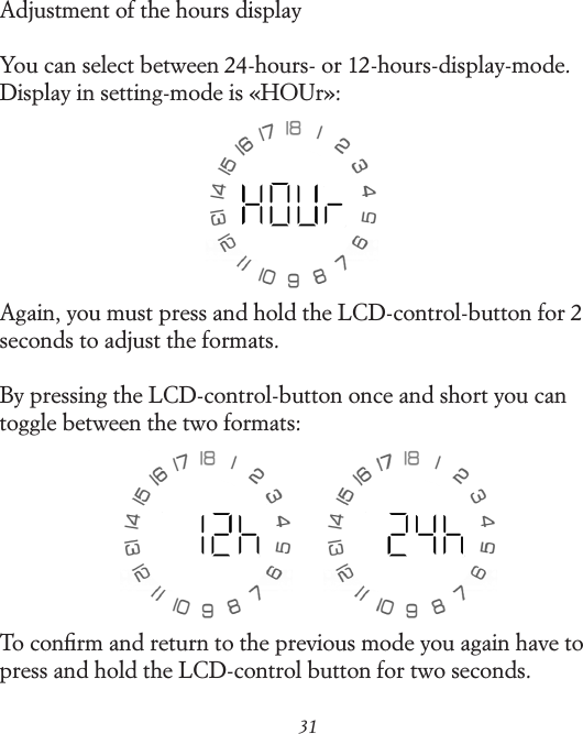 31Adjustment of the hours displayYou can select between 24-hours- or 12-hours-display-mode. Display in setting-mode is &laquo;HOUr&raquo;:Again, you must press and hold the LCD-control-button for 2 seconds to adjust the formats.By pressing the LCD-control-button once and short you can toggle between the two formats:To conﬁrm and return to the previous mode you again have to press and hold the LCD-control button for two seconds.