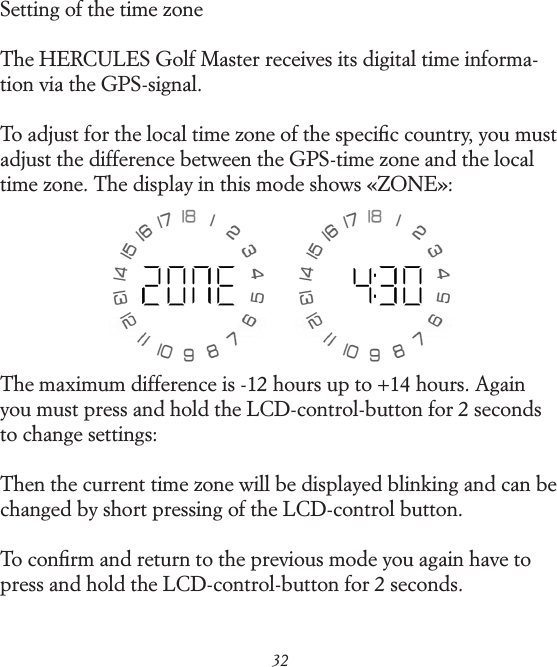 32Setting of the time zoneThe HERCULES Golf Master receives its digital time informa- tion via the GPS-signal.To adjust for the local time zone of the speciﬁc country, you must adjust the difference between the GPS-time zone and the local time zone. The display in this mode shows &laquo;ZONE&raquo;:The maximum difference is -12 hours up to +14 hours. Again you must press and hold the LCD-control-button for 2 seconds to change settings:Then the current time zone will be displayed blinking and can be changed by short pressing of the LCD-control button.To conﬁrm and return to the previous mode you again have to press and hold the LCD-control-button for 2 seconds.