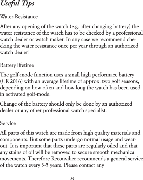 34Useful TipsWater-ResistanceAfter any opening of the watch (e.g. after changing battery) the water resistance of the watch has to be checked by a professional watch dealer or watch maker. In any case we recommend che-cking the water resistance once per year through an authorized watch dealer!Battery lifetimeThe golf-mode function uses a small high performace battery (CR 2016) with an average lifetime of approx. two golf seasons, depending on how often and how long the watch has been used in activated golf-mode. Change of the battery should only be done by an authorized dealer or any other professional watch specialist. ServiceAll parts of this watch are made from high quality materials and components. But some parts undergo normal usage and wear-out. It is important that these parts are regularly oiled and that any stains of oil will be removed to secure smooth mechanical movements. Therefore Reconvilier recommends a general service of the watch every 3-5 years. Please contact any  