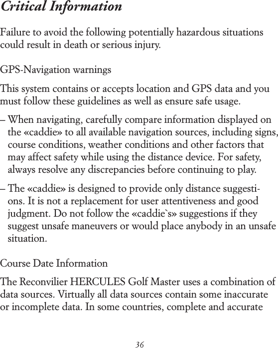 36Critical Information Failure to avoid the following potentially hazardous situations could result in death or serious injury.GPS-Navigation warningsThis system contains or accepts location and GPS data and you must follow these guidelines as well as ensure safe usage. &ndash;  When navigating, carefully compare information displayed on the &laquo;caddie&raquo; to all available navigation sources, including signs, course conditions, weather conditions and other factors that may affect safety while using the distance device. For safety, always resolve any discrepancies before continuing to play. &ndash;  The &laquo;caddie&raquo; is designed to provide only distance suggesti-ons. It is not a replacement for user attentiveness and good judgment. Do not follow the &laquo;caddie`s&raquo; suggestions if they suggest unsafe maneuvers or would place anybody in an unsafe situation. Course Date Information The Reconvilier HERCULES Golf Master uses a combination of data sources. Virtually all data sources contain some inaccurate or incomplete data. In some countries, complete and accurate   