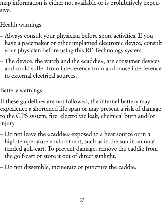 37map information is either not available or is prohibitively expen-sive. Health warnings&ndash;  Always consult your physician before sport activities. If you have a pacemaker or other implanted electronic device, consult your physician before using this RF-Technology system. &ndash;  The device, the watch and the &laquo;caddie&raquo;, are consumer devices and could suffer from interference from and cause interference to external electrical sources. Battery warningsIf these guidelines are not followed, the internal battery may experience a shortened life span or may present a risk of damage to the GPS system, ﬁre, electrolyte leak, chemical burn and/or injury. &ndash;  Do not leave the &laquo;caddie&raquo; exposed to a heat source or in a high-temperature environment, such as in the sun in an unat-tended golf-cart. To prevent damage, remove the caddie from the golf-cart or store it out of direct sunlight. &ndash;  Do not dissemble, incinerate or puncture the caddie.