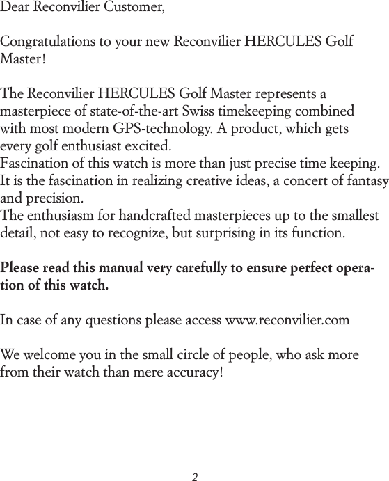 2Dear Reconvilier Customer,Congratulations to your new Reconvilier HERCULES Golf Master!The Reconvilier HERCULES Golf Master represents a  masterpiece of state-of-the-art Swiss timekeeping combined  with most modern GPS-technology. A product, which gets  every golf enthusiast excited. Fascination of this watch is more than just precise time keeping.  It is the fascination in realizing creative ideas, a concert of fantasy and precision. The enthusiasm for handcrafted masterpieces up to the smallest detail, not easy to recognize, but surprising in its function. Please read this manual very carefully to ensure perfect opera-tion of this watch. In case of any questions please access www.reconvilier.comWe welcome you in the small circle of people, who ask more from their watch than mere accuracy! 