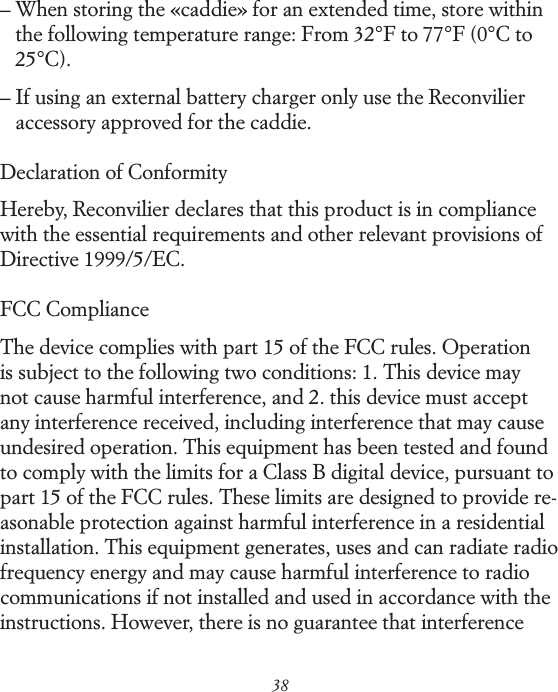 38&ndash;  When storing the &laquo;caddie&raquo; for an extended time, store within the following temperature range: From 32&deg;F to 77&deg;F (0&deg;C to 25&deg;C).&ndash;  If using an external battery charger only use the Reconvilier accessory approved for the caddie.Declaration of ConformityHereby, Reconvilier declares that this product is in compliance with the essential requirements and other relevant provisions of Directive 1999/5/EC.FCC ComplianceThe device complies with part 15 of the FCC rules. Operation is subject to the following two conditions: 1. This device may not cause harmful interference, and 2. this device must accept any interference received, including interference that may cause undesired operation. This equipment has been tested and found to comply with the limits for a Class B digital device, pursuant to part 15 of the FCC rules. These limits are designed to provide re-asonable protection against harmful interference in a residential installation. This equipment generates, uses and can radiate radio frequency energy and may cause harmful interference to radio communications if not installed and used in accordance with the instructions. However, there is no guarantee that interference 