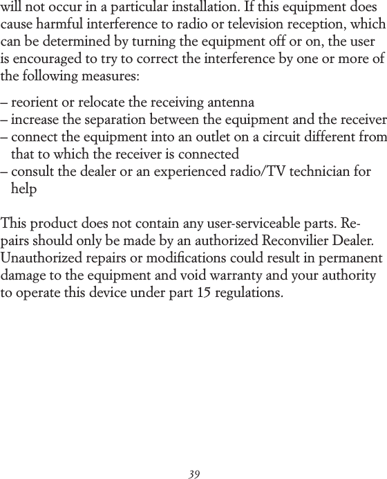 39will not occur in a particular installation. If this equipment does cause harmful interference to radio or television reception, which can be determined by turning the equipment off or on, the user is encouraged to try to correct the interference by one or more of the following measures:&ndash;  reorient or relocate the receiving antenna&ndash;  increase the separation between the equipment and the receiver&ndash;  connect the equipment into an outlet on a circuit different from that to which the receiver is connected&ndash;  consult the dealer or an experienced radio/TV technician for helpThis product does not contain any user-serviceable parts. Re- pairs should only be made by an authorized Reconvilier Dealer. Unauthorized repairs or modiﬁcations could result in permanent damage to the equipment and void warranty and your authority to operate this device under part 15 regulations. 