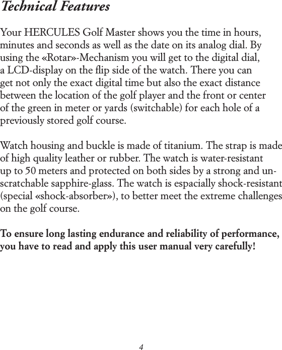 4Technical Features Your HERCULES Golf Master shows you the time in hours,  minutes and seconds as well as the date on its analog dial. By using the &laquo;Rotar&raquo;-Mechanism you will get to the digital dial,  a LCD-display on the ﬂip side of the watch. There you can  get not only the exact digital time but also the exact distance  between the location of the golf player and the front or center  of the green in meter or yards (switchable) for each hole of a previously stored golf course. Watch housing and buckle is made of titanium. The strap is made of high quality leather or rubber. The watch is water-resistant up to 50 meters and protected on both sides by a strong and un-scratchable sapphire-glass. The watch is espacially shock-resistant (special &laquo;shock-absorber&raquo;), to better meet the extreme challenges on the golf course. To ensure long lasting endurance and reliability of performance, you have to read and apply this user manual very carefully! 