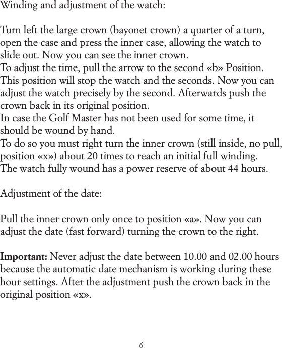 6Winding and adjustment of the watch:Turn left the large crown (bayonet crown) a quarter of a turn, open the case and press the inner case, allowing the watch to slide out. Now you can see the inner crown. To adjust the time, pull the arrow to the second &laquo;b&raquo; Position. This position will stop the watch and the seconds. Now you can adjust the watch precisely by the second. Afterwards push the crown back in its original position. In case the Golf Master has not been used for some time, it should be wound by hand. To do so you must right turn the inner crown (still inside, no pull, position &laquo;x&raquo;) about 20 times to reach an initial full winding. The watch fully wound has a power reserve of about 44 hours.Adjustment of the date:Pull the inner crown only once to position &laquo;a&raquo;. Now you can adjust the date (fast forward) turning the crown to the right.Important: Never adjust the date between 10.00 and 02.00 hours because the automatic date mechanism is working during these hour settings. After the adjustment push the crown back in the original position &laquo;x&raquo;.