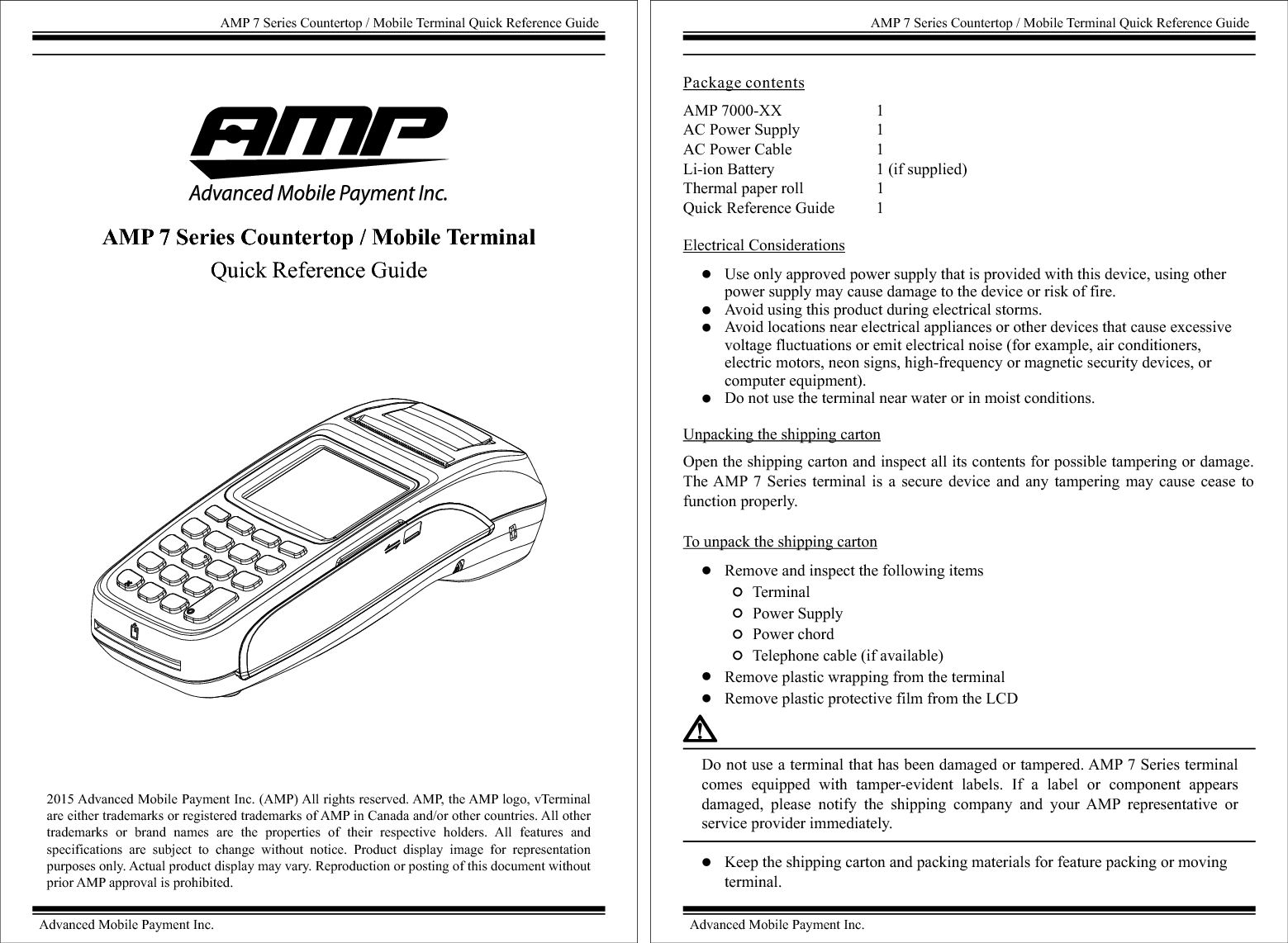 2015 Advanced Mobile Payment Inc. (AMP) All rights reserved. AMP, the AMP logo, vTerminal are either trademarks or registered trademarks of AMP in Canada and/or other countries. All other trademarks  or  brand  names  are  the  properties  of  their  respective  holders.  All  features  and specifications  are  subject  to  change  without  notice.  Product  display  image  for  representation purposes only. Actual product display may vary. Reproduction or posting of this document without prior AMP approval is prohibited. AMP 7 Series Countertop / Mobile Terminal Quick Reference GuideAdvanced Mobile Payment Inc.AMP 7 Series Countertop / Mobile Terminal Quick Reference GuideAMP 7000-XX                        1AC Power Supply                   1AC Power Cable                     1Li-ion Battery                         1 (if supplied)Thermal paper roll                  1 Quick Reference Guide          1 Package contentsElectrical ConsiderationsUnpacking the shipping cartonOpen the shipping carton and inspect all its contents for possible tampering or damage. The AMP 7  Series terminal  is  a  secure  device  and  any  tampering  may  cause  cease  to function properly.To unpack the shipping cartonRemove and inspect the following items       Terminal       Power Supply       Power chord       Telephone cable (if available)Remove plastic wrapping from the terminalRemove plastic protective film from the LCDUse only approved power supply that is provided with this device, using other power supply may cause damage to the device or risk of fire.Avoid using this product during electrical storms.Avoid locations near electrical appliances or other devices that cause excessive voltage fluctuations or emit electrical noise (for example, air conditioners, electric motors, neon signs, high-frequency or magnetic security devices, or computer equipment).Do not use the terminal near water or in moist conditions.Do not use a terminal that has been damaged or tampered. AMP 7 Series terminal comes  equipped  with  tamper-evident  labels.  If  a  label  or  component  appears damaged,  please  notify  the  shipping  company  and  your  AMP  representative  or service provider immediately.Keep the shipping carton and packing materials for feature packing or moving terminal.AMP 7 Series Countertop / Mobile Terminal Quick Reference GuideAdvanced Mobile Payment Inc.