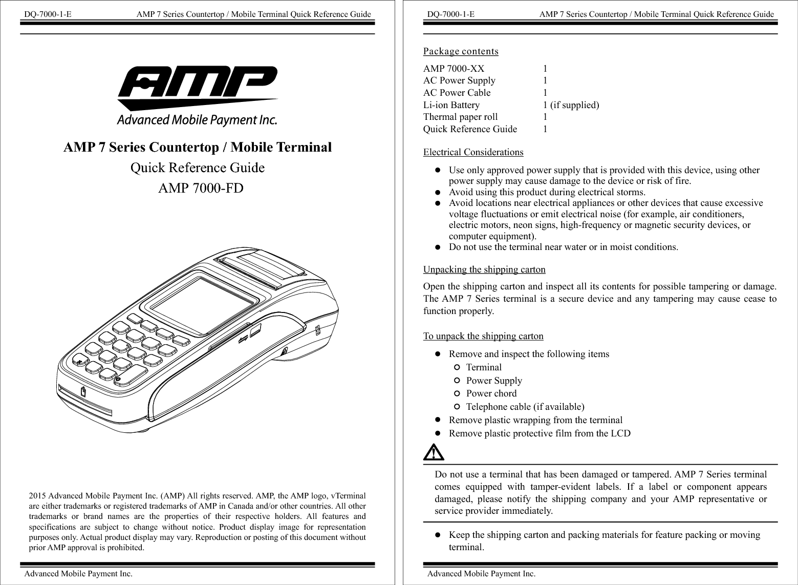 2015 Advanced Mobile Payment Inc. (AMP) All rights reserved. AMP, the AMP logo, vTerminal are either trademarks or registered trademarks of AMP in Canada and/or other countries. All other trademarks  or  brand  names  are  the  properties  of  their  respective  holders.  All  features  and specifications  are  subject  to  change  without  notice.  Product  display  image  for  representation purposes only. Actual product display may vary. Reproduction or posting of this document without prior AMP approval is prohibited. DQ-7000-1-E AMP 7 Series Countertop / Mobile Terminal Quick Reference GuideAdvanced Mobile Payment Inc.AMP 7 Series Countertop / Mobile Terminal Quick Reference GuideAMP 7000-FDAMP 7000-XX                        1AC Power Supply                   1AC Power Cable                     1Li-ion Battery                         1 (if supplied)Thermal paper roll                  1 Quick Reference Guide          1 Package contentsElectrical ConsiderationsUnpacking the shipping cartonOpen the shipping carton and inspect all its contents for possible tampering or damage. The AMP 7  Series  terminal  is  a  secure device  and  any tampering  may  cause cease  to function properly.To unpack the shipping cartonRemove and inspect the following items       Terminal       Power Supply       Power chord       Telephone cable (if available)Remove plastic wrapping from the terminalRemove plastic protective film from the LCDUse only approved power supply that is provided with this device, using other power supply may cause damage to the device or risk of fire.Avoid using this product during electrical storms.Avoid locations near electrical appliances or other devices that cause excessive voltage fluctuations or emit electrical noise (for example, air conditioners, electric motors, neon signs, high-frequency or magnetic security devices, or computer equipment).Do not use the terminal near water or in moist conditions.Do not use a terminal that has been damaged or tampered. AMP 7 Series terminal comes  equipped  with  tamper-evident  labels.  If  a  label  or  component  appears damaged,  please  notify  the  shipping  company  and  your  AMP  representative  or service provider immediately.Keep the shipping carton and packing materials for feature packing or moving terminal.DQ-7000-1-E AMP 7 Series Countertop / Mobile Terminal Quick Reference GuideAdvanced Mobile Payment Inc.