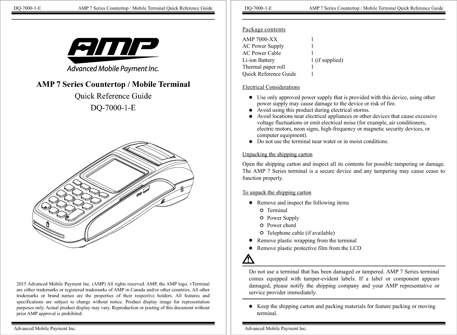 2015 Advanced Mobile Payment Inc. (AMP) All rights reserved. AMP, the AMP logo, vTerminal are either trademarks or registered trademarks of AMP in Canada and/or other countries. All other trademarks  or  brand  names  are  the  properties  of  their  respective  holders.  All  features  and specifications  are  subject  to  change  without  notice.  Product  display  image  for  representation purposes only. Actual product display may vary. Reproduction or posting of this document without prior AMP approval is prohibited. DQ-7000-1-E AMP 7 Series Countertop / Mobile Terminal Quick Reference GuideAdvanced Mobile Payment Inc.AMP 7 Series Countertop / Mobile Terminal Quick Reference GuideDQ-7000-1-EAMP 7000-XX                        1AC Power Supply                   1AC Power Cable                     1Li-ion Battery                         1 (if supplied)Thermal paper roll                  1 Quick Reference Guide          1 Package contentsElectrical ConsiderationsUnpacking the shipping cartonOpen the shipping carton and inspect all its contents for possible tampering or damage. The AMP 7  Series terminal  is  a  secure  device  and  any  tampering  may  cause  cease  to function properly.To unpack the shipping cartonRemove and inspect the following items       Terminal       Power Supply       Power chord       Telephone cable (if available)Remove plastic wrapping from the terminalRemove plastic protective film from the LCDUse only approved power supply that is provided with this device, using other power supply may cause damage to the device or risk of fire.Avoid using this product during electrical storms.Avoid locations near electrical appliances or other devices that cause excessive voltage fluctuations or emit electrical noise (for example, air conditioners, electric motors, neon signs, high-frequency or magnetic security devices, or computer equipment).Do not use the terminal near water or in moist conditions.Do not use a terminal that has been damaged or tampered. AMP 7 Series terminal comes  equipped  with  tamper-evident  labels.  If  a  label  or  component  appears damaged,  please  notify  the  shipping  company  and  your  AMP  representative  or service provider immediately.Keep the shipping carton and packing materials for feature packing or moving terminal.DQ-7000-1-E AMP 7 Series Countertop / Mobile Terminal Quick Reference GuideAdvanced Mobile Payment Inc.