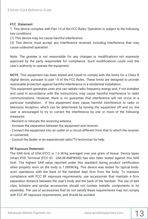 FCC  Statement1. This device complies with Part 15 of the FCC Rules. Operation is subject to the following two conditions:(1) This device may not cause harmful interference.(2)  This  device  must  accept  any  interference  received,  including  interference  that  may cause undesired operation.Note:  The  grantee  is  not  responsible  for  any  changes  or  modifications  not  expressly approved  by  the  party  responsible  for  compliance.  Such  modifications  could  void  the user’s authority to operate the equipment.NOTE: This equipment has been tested and found to comply with the limits for a Class B digital device, pursuant to part 15 of the FCC Rules. These limits are designed to provide reasonable protection against harmful interference in a residential installation.  This equipment generates uses and can radiate radio frequency energy and, if not installed and  used  in  accordance  with  the  instructions,  may  cause  harmful  interference  to  radio communications. However,  there  is  no  guarantee  that  interference  will  not  occur  in  a particular  installation.    If  this  equipment  does  cause  harmful  interference  to  radio  or television  reception,  which  can  be determined  by turning  the  equipment  off  and  on,  the user  is  encouraged  to  try  to  correct  the  interference  by  one  or  more  of  the  following measures:- Reorient or relocate the receiving antenna.- Increase the separation between the equipment and receiver.- Connect the equipment into an outlet on a circuit different from that to which the receiver is connected.- Consult the dealer or an experienced radio/TV technician for helpRF Exposure StatementThe SAR  limit of USA (FCC)  is 1.6 W/kg averaged  over one gram of  tissue. Device types Smart  POS  Terminal  (FCC  ID:    2AKJB-AMP8000)  has  also  been  tested  against  this  SAR limit.  The  highest  SAR  value  reported  under  this  standard  during  product  certification   when  properly  worn  on  the body  is  1.089W/kg.  This  device  was  tested  for  typical  body-worn  operations  with  the  back  of  the  handset  kept  0cm  from  the  body.  To  maintain compliance  with  FCC  RF  exposure  requirements,  use  accessories  that  maintain  a  0cm separation distance between the user&apos;s body and the back of the handset. The use of belt clips,  holsters  and  similar  accessories  should  not  contain  metallic  components  in  its assembly. The use of accessories that do not satisfy these requirements may not comply with FCC RF exposure requirements, and should be avoided.