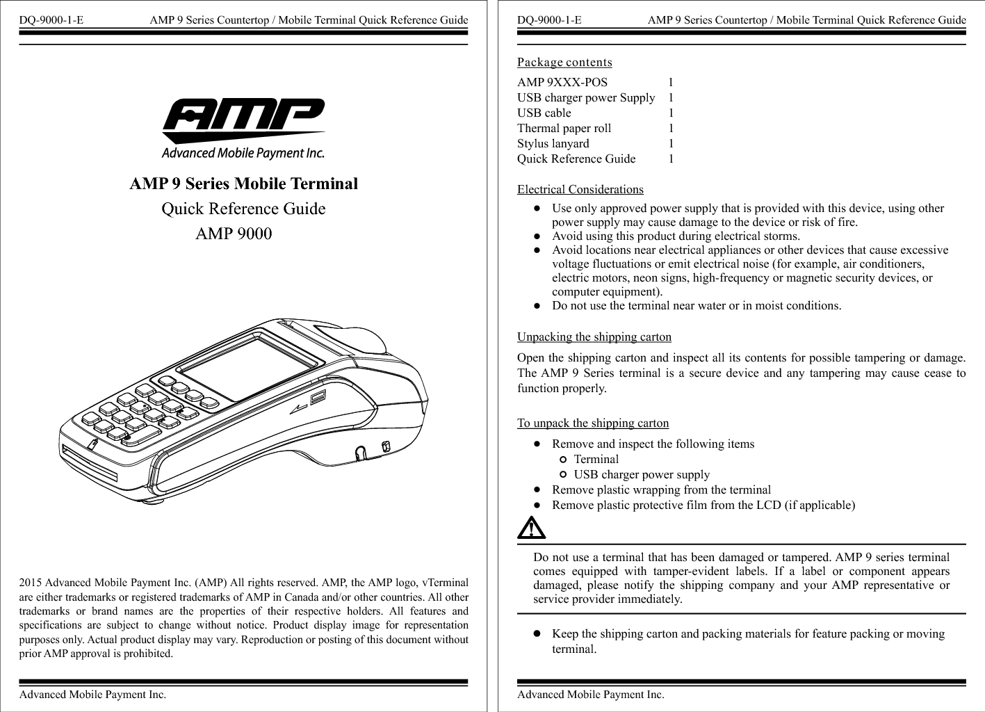 Advanced Mobile Payment Inc.DQ-9000-1-E AMP 9 Series Countertop / Mobile Terminal Quick Reference GuideAMP 9 Series Mobile Terminal Quick Reference GuideAMP 90002015 Advanced Mobile Payment Inc. (AMP) All rights reserved. AMP, the AMP logo, vTerminal are either trademarks or registered trademarks of AMP in Canada and/or other countries. All other trademarks  or  brand  names  are  the  properties  of  their  respective  holders.  All  features  and specifications  are  subject  to  change  without  notice.  Product  display  image  for  representation purposes only. Actual product display may vary. Reproduction or posting of this document without prior AMP approval is prohibited. Electrical ConsiderationsUnpacking the shipping cartonOpen the shipping carton and inspect all its contents for possible tampering or damage. The AMP  9  Series  terminal  is a  secure  device  and  any  tampering  may  cause  cease  to function properly.To unpack the shipping cartonRemove and inspect the following items       Terminal       USB charger power supplyRemove plastic wrapping from the terminalRemove plastic protective film from the LCD (if applicable)Use only approved power supply that is provided with this device, using other power supply may cause damage to the device or risk of fire.Avoid using this product during electrical storms.Avoid locations near electrical appliances or other devices that cause excessive voltage fluctuations or emit electrical noise (for example, air conditioners, electric motors, neon signs, high-frequency or magnetic security devices, or computer equipment).Do not use the terminal near water or in moist conditions.AMP 9XXX-POS                    1USB charger power Supply    1USB cable                               1Thermal paper roll                  1 Stylus lanyard                         1Quick Reference Guide          1 Package contentsDo not use a terminal that has been damaged or tampered. AMP 9 series terminal comes  equipped  with  tamper-evident  labels.  If  a  label  or  component  appears damaged,  please  notify  the  shipping  company  and  your  AMP  representative  or service provider immediately.Keep the shipping carton and packing materials for feature packing or moving terminal.Advanced Mobile Payment Inc.DQ-9000-1-E AMP 9 Series Countertop / Mobile Terminal Quick Reference Guide