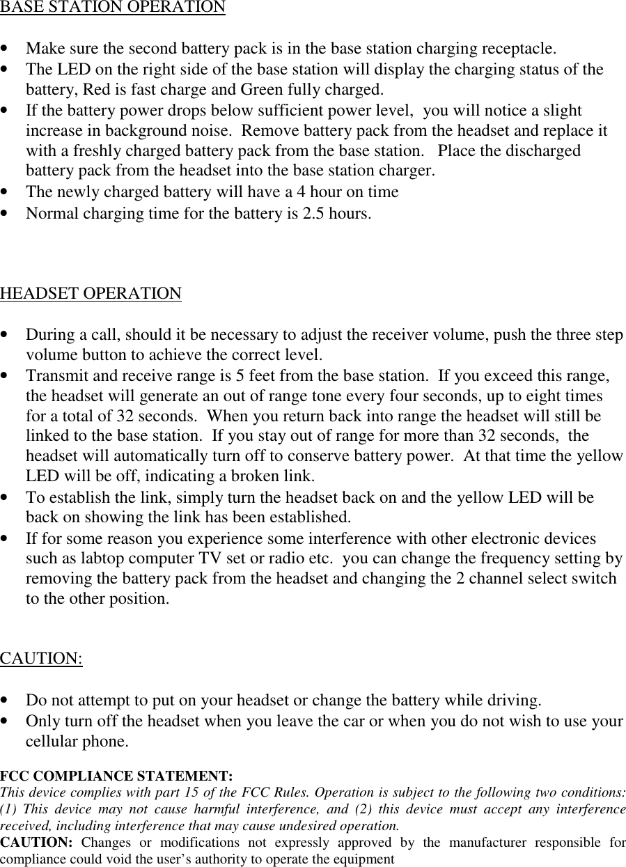 BASE STATION OPERATION• Make sure the second battery pack is in the base station charging receptacle.• The LED on the right side of the base station will display the charging status of thebattery, Red is fast charge and Green fully charged.• If the battery power drops below sufficient power level,  you will notice a slightincrease in background noise.  Remove battery pack from the headset and replace itwith a freshly charged battery pack from the base station.   Place the dischargedbattery pack from the headset into the base station charger.• The newly charged battery will have a 4 hour on time• Normal charging time for the battery is 2.5 hours.HEADSET OPERATION• During a call, should it be necessary to adjust the receiver volume, push the three stepvolume button to achieve the correct level.• Transmit and receive range is 5 feet from the base station.  If you exceed this range,the headset will generate an out of range tone every four seconds, up to eight timesfor a total of 32 seconds.  When you return back into range the headset will still belinked to the base station.  If you stay out of range for more than 32 seconds,  theheadset will automatically turn off to conserve battery power.  At that time the yellowLED will be off, indicating a broken link.• To establish the link, simply turn the headset back on and the yellow LED will beback on showing the link has been established.• If for some reason you experience some interference with other electronic devicessuch as labtop computer TV set or radio etc.  you can change the frequency setting byremoving the battery pack from the headset and changing the 2 channel select switchto the other position.CAUTION:• Do not attempt to put on your headset or change the battery while driving.• Only turn off the headset when you leave the car or when you do not wish to use yourcellular phone.FCC COMPLIANCE STATEMENT:This device complies with part 15 of the FCC Rules. Operation is subject to the following two conditions:(1) This device may not cause harmful interference, and (2) this device must accept any interferencereceived, including interference that may cause undesired operation.CAUTION:  Changes or modifications not expressly approved by the manufacturer responsible forcompliance could void the user’s authority to operate the equipment