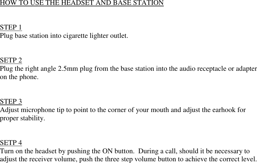 HOW TO USE THE HEADSET AND BASE STATIONSTEP 1Plug base station into cigarette lighter outlet.SETP 2Plug the right angle 2.5mm plug from the base station into the audio receptacle or adapteron the phone.STEP 3Adjust microphone tip to point to the corner of your mouth and adjust the earhook forproper stability.SETP 4Turn on the headset by pushing the ON button.  During a call, should it be necessary toadjust the receiver volume, push the three step volume button to achieve the correct level.