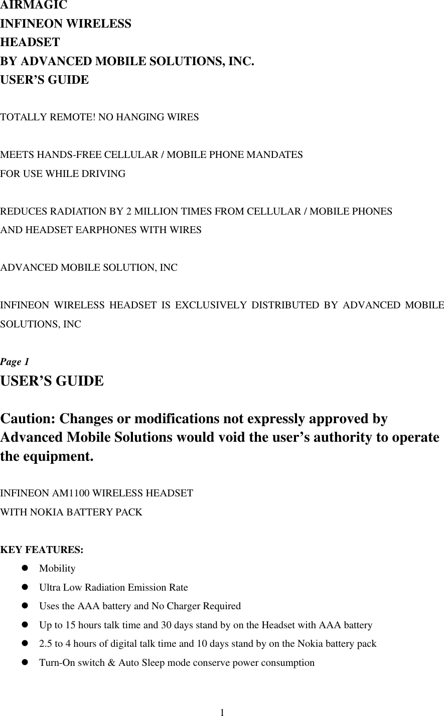  1AIRMAGIC INFINEON WIRELESS HEADSET BY ADVANCED MOBILE SOLUTIONS, INC. USER’S GUIDE  TOTALLY REMOTE! NO HANGING WIRES  MEETS HANDS-FREE CELLULAR / MOBILE PHONE MANDATES  FOR USE WHILE DRIVING  REDUCES RADIATION BY 2 MILLION TIMES FROM CELLULAR / MOBILE PHONES AND HEADSET EARPHONES WITH WIRES  ADVANCED MOBILE SOLUTION, INC  INFINEON WIRELESS HEADSET IS EXCLUSIVELY DISTRIBUTED BY ADVANCED MOBILE SOLUTIONS, INC  Page 1 USER’S GUIDE  Caution: Changes or modifications not expressly approved by Advanced Mobile Solutions would void the user’s authority to operate the equipment.  INFINEON AM1100 WIRELESS HEADSET  WITH NOKIA BATTERY PACK  KEY FEATURES:   l Mobility l Ultra Low Radiation Emission Rate l Uses the AAA battery and No Charger Required l Up to 15 hours talk time and 30 days stand by on the Headset with AAA battery l 2.5 to 4 hours of digital talk time and 10 days stand by on the Nokia battery pack l Turn-On switch &amp; Auto Sleep mode conserve power consumption 