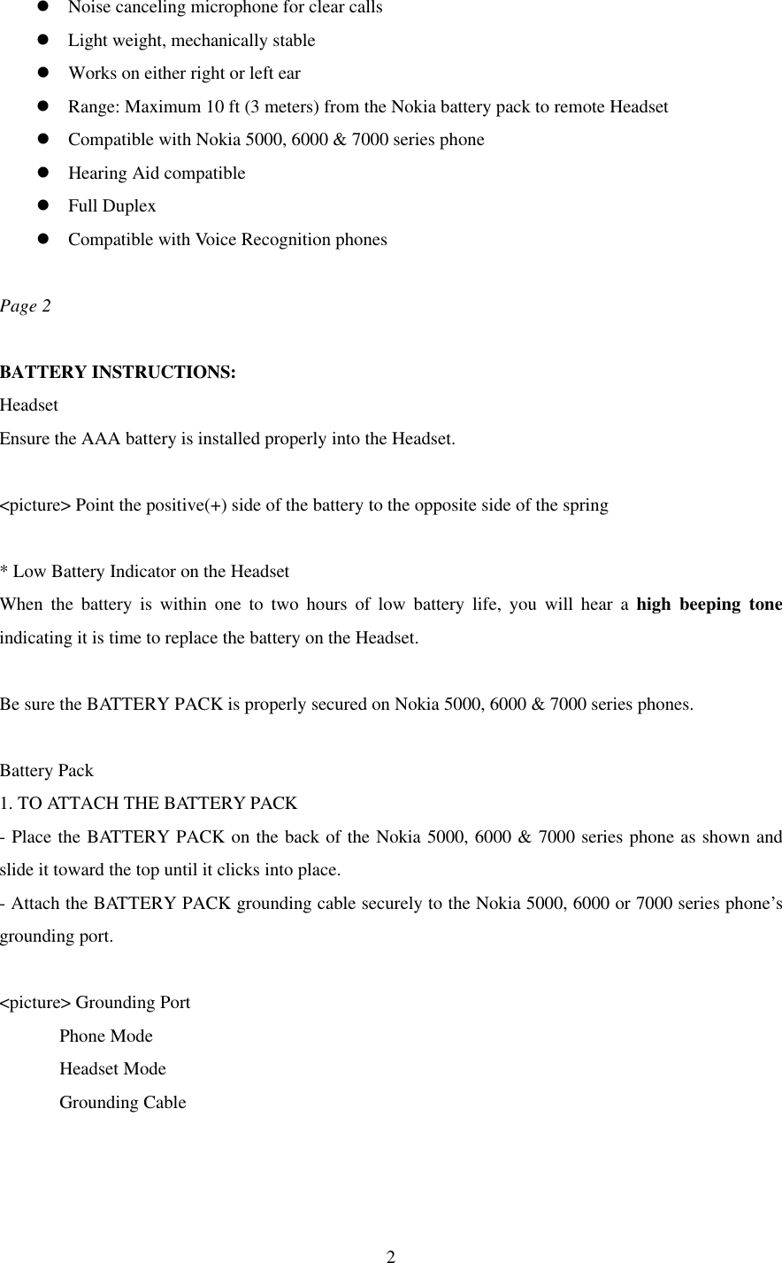  2l Noise canceling microphone for clear calls l Light weight, mechanically stable l Works on either right or left ear l Range: Maximum 10 ft (3 meters) from the Nokia battery pack to remote Headset l Compatible with Nokia 5000, 6000 &amp; 7000 series phone l Hearing Aid compatible l Full Duplex l Compatible with Voice Recognition phones  Page 2  BATTERY INSTRUCTIONS:   Headset Ensure the AAA battery is installed properly into the Headset.  &lt;picture&gt; Point the positive(+) side of the battery to the opposite side of the spring  * Low Battery Indicator on the Headset When the battery is within one to two hours of low battery life, you will hear a high beeping tone indicating it is time to replace the battery on the Headset.    Be sure the BATTERY PACK is properly secured on Nokia 5000, 6000 &amp; 7000 series phones.  Battery Pack 1. TO ATTACH THE BATTERY PACK - Place the BATTERY PACK on the back of the Nokia 5000, 6000 &amp; 7000 series phone as shown and slide it toward the top until it clicks into place. - Attach the BATTERY PACK grounding cable securely to the Nokia 5000, 6000 or 7000 series phone’s grounding port.  &lt;picture&gt; Grounding Port         Phone Mode         Headset Mode         Grounding Cable  