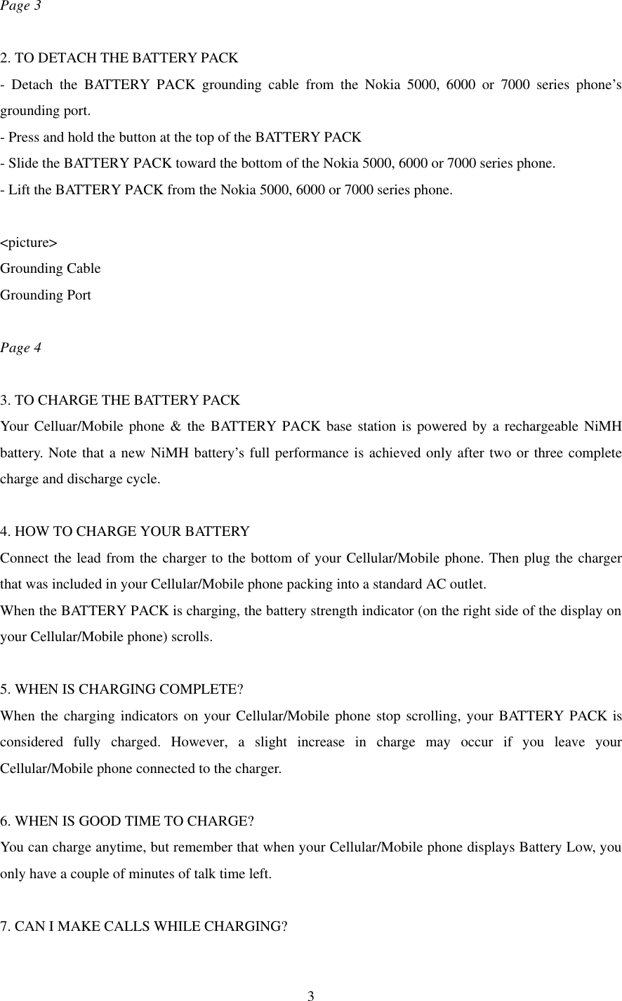  3Page 3  2. TO DETACH THE BATTERY PACK - Detach the BATTERY PACK grounding cable from the Nokia 5000, 6000 or 7000 series phone’s grounding port. - Press and hold the button at the top of the BATTERY PACK - Slide the BATTERY PACK toward the bottom of the Nokia 5000, 6000 or 7000 series phone. - Lift the BATTERY PACK from the Nokia 5000, 6000 or 7000 series phone.  &lt;picture&gt; Grounding Cable Grounding Port  Page 4  3. TO CHARGE THE BATTERY PACK Your Celluar/Mobile phone &amp; the BATTERY PACK base station is powered by a rechargeable NiMH battery. Note that a new NiMH battery’s full performance is achieved only after two or three complete charge and discharge cycle.  4. HOW TO CHARGE YOUR BATTERY Connect the lead from the charger to the bottom of your Cellular/Mobile phone. Then plug the charger that was included in your Cellular/Mobile phone packing into a standard AC outlet. When the BATTERY PACK is charging, the battery strength indicator (on the right side of the display on your Cellular/Mobile phone) scrolls.  5. WHEN IS CHARGING COMPLETE? When the charging indicators on your Cellular/Mobile phone stop scrolling, your BATTERY PACK is considered fully charged. However, a slight increase in charge may occur if you leave your Cellular/Mobile phone connected to the charger.  6. WHEN IS GOOD TIME TO CHARGE? You can charge anytime, but remember that when your Cellular/Mobile phone displays Battery Low, you only have a couple of minutes of talk time left.  7. CAN I MAKE CALLS WHILE CHARGING? 