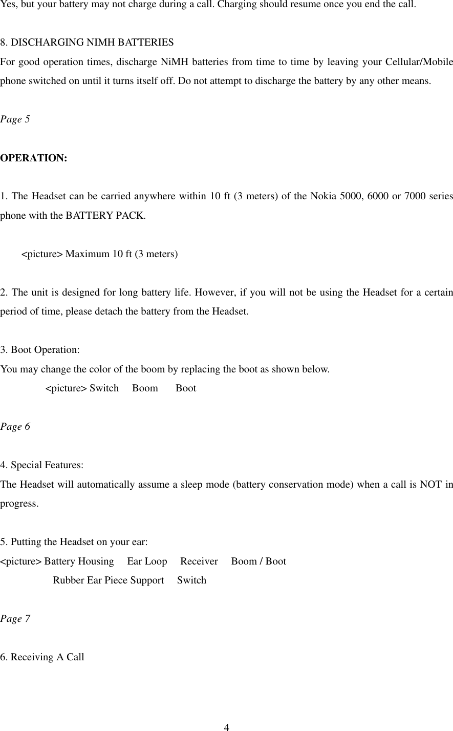  4Yes, but your battery may not charge during a call. Charging should resume once you end the call.  8. DISCHARGING NIMH BATTERIES For good operation times, discharge NiMH batteries from time to time by leaving your Cellular/Mobile phone switched on until it turns itself off. Do not attempt to discharge the battery by any other means.  Page 5  OPERATION:  1. The Headset can be carried anywhere within 10 ft (3 meters) of the Nokia 5000, 6000 or 7000 series phone with the BATTERY PACK.  &lt;picture&gt; Maximum 10 ft (3 meters)  2. The unit is designed for long battery life. However, if you will not be using the Headset for a certain period of time, please detach the battery from the Headset.  3. Boot Operation: You may change the color of the boom by replacing the boot as shown below. &lt;picture&gt; Switch   Boom    Boot  Page 6  4. Special Features: The Headset will automatically assume a sleep mode (battery conservation mode) when a call is NOT in progress.    5. Putting the Headset on your ear: &lt;picture&gt; Battery Housing   Ear Loop   Receiver   Boom / Boot Rubber Ear Piece Support   Switch  Page 7  6. Receiving A Call  