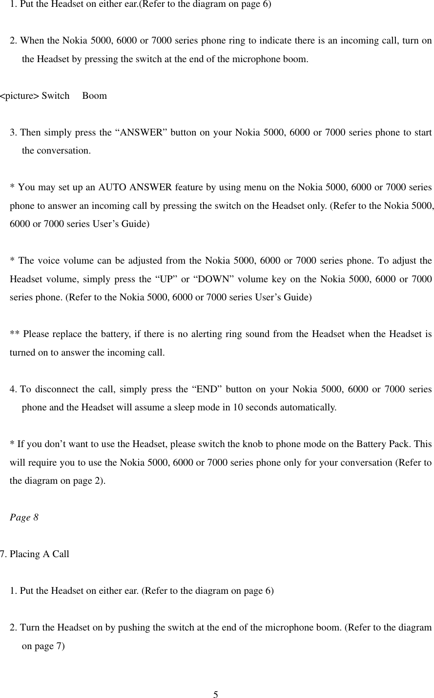  51. Put the Headset on either ear.(Refer to the diagram on page 6)  2. When the Nokia 5000, 6000 or 7000 series phone ring to indicate there is an incoming call, turn on the Headset by pressing the switch at the end of the microphone boom.  &lt;picture&gt; Switch   Boom  3. Then simply press the “ANSWER” button on your Nokia 5000, 6000 or 7000 series phone to start the conversation.  * You may set up an AUTO ANSWER feature by using menu on the Nokia 5000, 6000 or 7000 series phone to answer an incoming call by pressing the switch on the Headset only. (Refer to the Nokia 5000, 6000 or 7000 series User’s Guide)  * The voice volume can be adjusted from the Nokia 5000, 6000 or 7000 series phone. To adjust the Headset volume, simply press the “UP” or “DOWN” volume key on the Nokia 5000, 6000 or 7000 series phone. (Refer to the Nokia 5000, 6000 or 7000 series User’s Guide)  ** Please replace the battery, if there is no alerting ring sound from the Headset when the Headset is turned on to answer the incoming call.  4. To disconnect the call, simply press the “END” button on your Nokia 5000, 6000 or 7000 series phone and the Headset will assume a sleep mode in 10 seconds automatically.  * If you don’t want to use the Headset, please switch the knob to phone mode on the Battery Pack. This will require you to use the Nokia 5000, 6000 or 7000 series phone only for your conversation (Refer to the diagram on page 2).  Page 8  7. Placing A Call  1. Put the Headset on either ear. (Refer to the diagram on page 6)  2. Turn the Headset on by pushing the switch at the end of the microphone boom. (Refer to the diagram on page 7) 