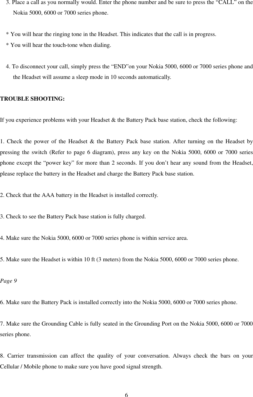  6 3. Place a call as you normally would. Enter the phone number and be sure to press the “CALL” on the Nokia 5000, 6000 or 7000 series phone.  * You will hear the ringing tone in the Headset. This indicates that the call is in progress. * You will hear the touch-tone when dialing.  4. To disconnect your call, simply press the “END”on your Nokia 5000, 6000 or 7000 series phone and the Headset will assume a sleep mode in 10 seconds automatically.  TROUBLE SHOOTING:  If you experience problems with your Headset &amp; the Battery Pack base station, check the following:  1. Check the power of the Headset &amp; the Battery Pack base station. After turning on the Headset by pressing the switch (Refer to page 6 diagram), press any key on the Nokia 5000, 6000 or 7000 series phone except the “power key” for more than 2 seconds. If you don’t hear any sound from the Headset, please replace the battery in the Headset and charge the Battery Pack base station.  2. Check that the AAA battery in the Headset is installed correctly.  3. Check to see the Battery Pack base station is fully charged.  4. Make sure the Nokia 5000, 6000 or 7000 series phone is within service area.  5. Make sure the Headset is within 10 ft (3 meters) from the Nokia 5000, 6000 or 7000 series phone.    Page 9  6. Make sure the Battery Pack is installed correctly into the Nokia 5000, 6000 or 7000 series phone.  7. Make sure the Grounding Cable is fully seated in the Grounding Port on the Nokia 5000, 6000 or 7000 series phone.  8. Carrier transmission can affect the quality of your conversation. Always check the bars on your Cellular / Mobile phone to make sure you have good signal strength. 