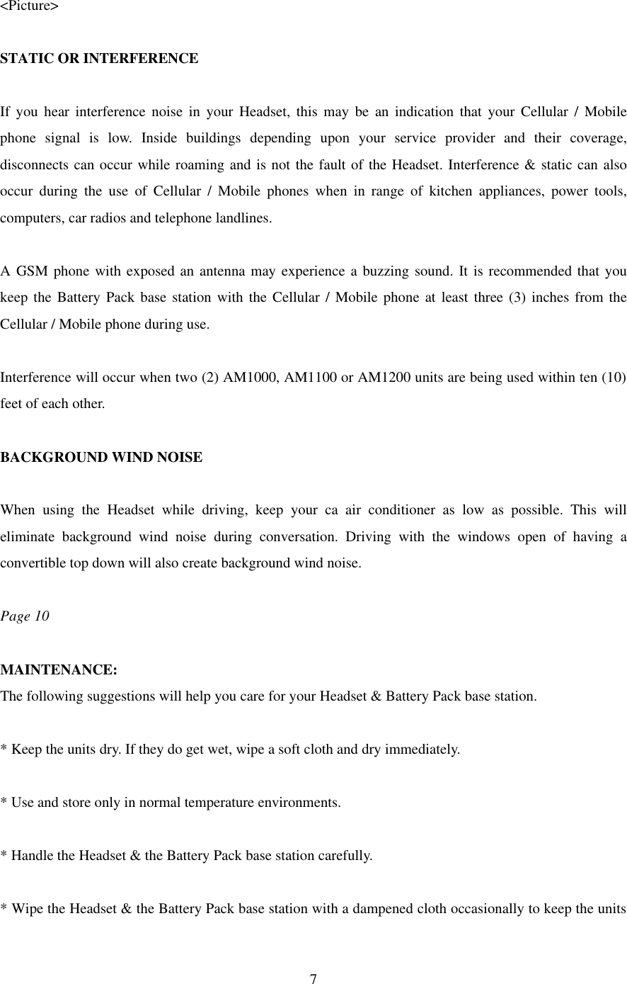  7 &lt;Picture&gt;  STATIC OR INTERFERENCE  If you hear interference noise in your Headset, this may be an indication that your Cellular / Mobile phone signal is low. Inside buildings depending upon your service provider and their coverage, disconnects can occur while roaming and is not the fault of the Headset. Interference &amp; static can also occur during the use of Cellular / Mobile phones when in range of kitchen appliances, power tools, computers, car radios and telephone landlines.  A GSM phone with exposed an antenna may experience a buzzing sound. It is recommended that you keep the Battery Pack base station with the Cellular / Mobile phone at least three (3) inches from the Cellular / Mobile phone during use.  Interference will occur when two (2) AM1000, AM1100 or AM1200 units are being used within ten (10) feet of each other.  BACKGROUND WIND NOISE  When using the Headset while driving, keep your ca air conditioner as low as possible. This will eliminate background wind noise during conversation. Driving with the windows open of having a convertible top down will also create background wind noise.  Page 10  MAINTENANCE: The following suggestions will help you care for your Headset &amp; Battery Pack base station.  * Keep the units dry. If they do get wet, wipe a soft cloth and dry immediately.  * Use and store only in normal temperature environments.  * Handle the Headset &amp; the Battery Pack base station carefully.  * Wipe the Headset &amp; the Battery Pack base station with a dampened cloth occasionally to keep the units 