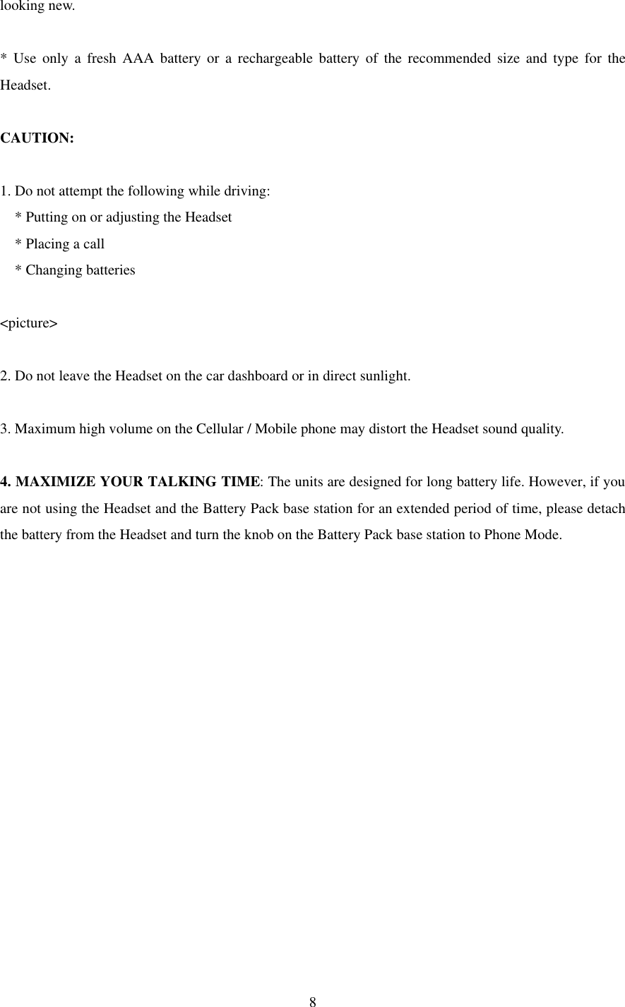  8looking new.  * Use only a fresh AAA battery or a rechargeable battery of the recommended size and type for the Headset.  CAUTION:  1. Do not attempt the following while driving: * Putting on or adjusting the Headset * Placing a call * Changing batteries  &lt;picture&gt;  2. Do not leave the Headset on the car dashboard or in direct sunlight.  3. Maximum high volume on the Cellular / Mobile phone may distort the Headset sound quality.  4. MAXIMIZE YOUR TALKING TIME: The units are designed for long battery life. However, if you are not using the Headset and the Battery Pack base station for an extended period of time, please detach the battery from the Headset and turn the knob on the Battery Pack base station to Phone Mode.     