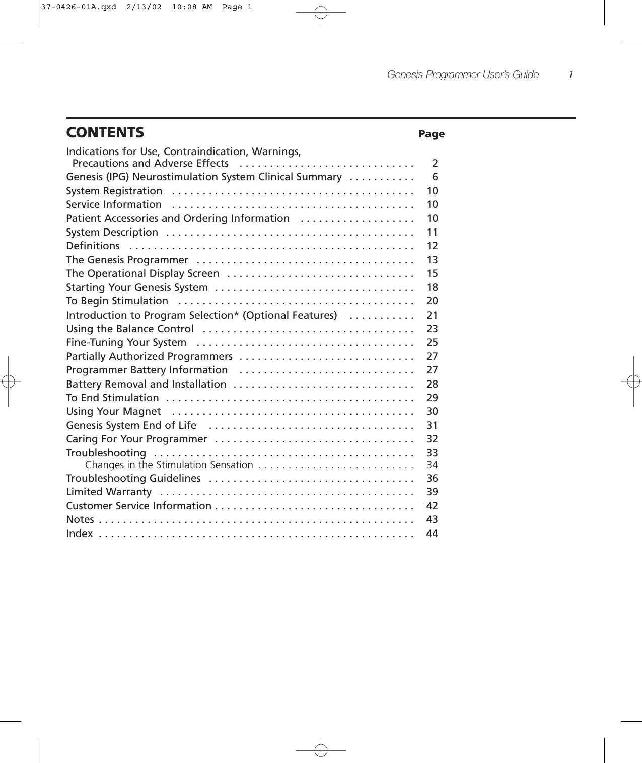 Genesis Programmer User’s Guide 1CONTENTS PageIndications for Use, Contraindication, Warnings, Precautions and Adverse Effects   . . . . . . . . . . . . . . . . . . . . . . . . . . . . . 2Genesis (IPG) Neurostimulation System Clinical Summary  . . . . . . . . . . . 6System Registration   . . . . . . . . . . . . . . . . . . . . . . . . . . . . . . . . . . . . . . . . 10Service Information   . . . . . . . . . . . . . . . . . . . . . . . . . . . . . . . . . . . . . . . . 10Patient Accessories and Ordering Information   . . . . . . . . . . . . . . . . . . . 10System Description  . . . . . . . . . . . . . . . . . . . . . . . . . . . . . . . . . . . . . . . . . 11Definitions   . . . . . . . . . . . . . . . . . . . . . . . . . . . . . . . . . . . . . . . . . . . . . . . 12The Genesis Programmer   . . . . . . . . . . . . . . . . . . . . . . . . . . . . . . . . . . . . 13The Operational Display Screen  . . . . . . . . . . . . . . . . . . . . . . . . . . . . . . . 15Starting Your Genesis System  . . . . . . . . . . . . . . . . . . . . . . . . . . . . . . . . . 18To Begin Stimulation   . . . . . . . . . . . . . . . . . . . . . . . . . . . . . . . . . . . . . . . 20Introduction to Program Selection* (Optional Features)   . . . . . . . . . . . 21Using the Balance Control   . . . . . . . . . . . . . . . . . . . . . . . . . . . . . . . . . . . 23Fine-Tuning Your System   . . . . . . . . . . . . . . . . . . . . . . . . . . . . . . . . . . . . 25Partially Authorized Programmers  . . . . . . . . . . . . . . . . . . . . . . . . . . . . . 27Programmer Battery Information   . . . . . . . . . . . . . . . . . . . . . . . . . . . . . 27Battery Removal and Installation  . . . . . . . . . . . . . . . . . . . . . . . . . . . . . . 28To End Stimulation  . . . . . . . . . . . . . . . . . . . . . . . . . . . . . . . . . . . . . . . . . 29Using Your Magnet   . . . . . . . . . . . . . . . . . . . . . . . . . . . . . . . . . . . . . . . . 30Genesis System End of Life   . . . . . . . . . . . . . . . . . . . . . . . . . . . . . . . . . . 31Caring For Your Programmer  . . . . . . . . . . . . . . . . . . . . . . . . . . . . . . . . . 32Troubleshooting   . . . . . . . . . . . . . . . . . . . . . . . . . . . . . . . . . . . . . . . . . . . 33Changes in the Stimulation Sensation  . . . . . . . . . . . . . . . . . . . . . . . . . . 34Troubleshooting Guidelines   . . . . . . . . . . . . . . . . . . . . . . . . . . . . . . . . . . 36Limited Warranty   . . . . . . . . . . . . . . . . . . . . . . . . . . . . . . . . . . . . . . . . . . 39Customer Service Information . . . . . . . . . . . . . . . . . . . . . . . . . . . . . . . . . 42Notes  . . . . . . . . . . . . . . . . . . . . . . . . . . . . . . . . . . . . . . . . . . . . . . . . . . . . 43Index  . . . . . . . . . . . . . . . . . . . . . . . . . . . . . . . . . . . . . . . . . . . . . . . . . . . . 4437-0426-01A.qxd  2/13/02  10:08 AM  Page 1