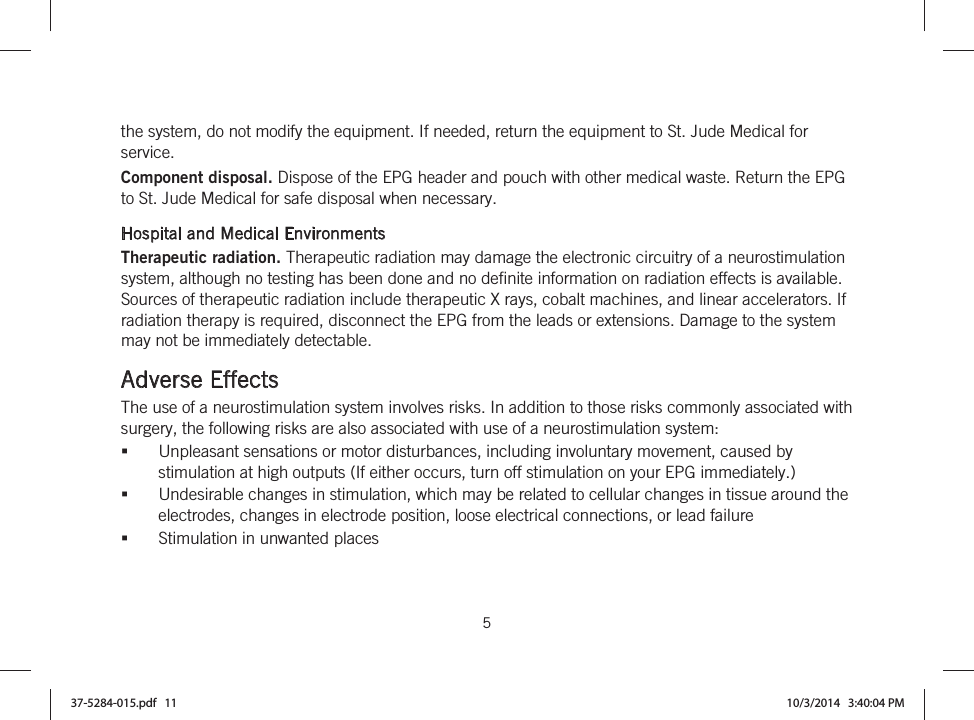  5   the system, do not modify the equipment. If needed, return the equipment to St. Jude Medical for service. Component disposal. Dispose of the EPG header and pouch with other medical waste. Return the EPG to St. Jude Medical for safe disposal when necessary.  Hospital and Medical Environments Therapeutic radiation. Therapeutic radiation may damage the electronic circuitry of a neurostimulation system, although no testing has been done and no definite information on radiation effects is available. Sources of therapeutic radiation include therapeutic X rays, cobalt machines, and linear accelerators. If radiation therapy is required, disconnect the EPG from the leads or extensions. Damage to the system may not be immediately detectable.  Adverse Effects The use of a neurostimulation system involves risks. In addition to those risks commonly associated with surgery, the following risks are also associated with use of a neurostimulation system: Unpleasant sensations or motor disturbances, including involuntary movement, caused by stimulation at high outputs (If either occurs, turn off stimulation on your EPG immediately.) Undesirable changes in stimulation, which may be related to cellular changes in tissue around the electrodes, changes in electrode position, loose electrical connections, or lead failure Stimulation in unwanted places 37-5284-015.pdf   11 10/3/2014   3:40:04 PM