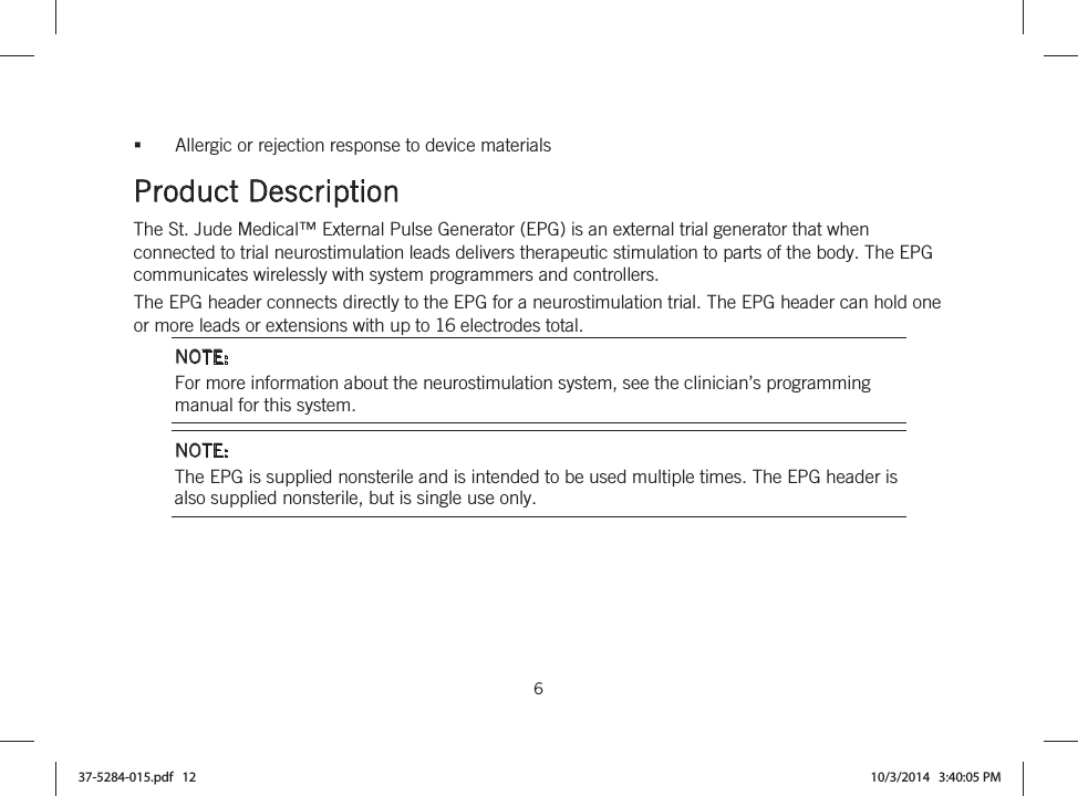  6   Allergic or rejection response to device materials  Product Description The St. Jude Medical™ External Pulse Generator (EPG) is an external trial generator that when connected to trial neurostimulation leads delivers therapeutic stimulation to parts of the body. The EPG communicates wirelessly with system programmers and controllers. The EPG header connects directly to the EPG for a neurostimulation trial. The EPG header can hold one or more leads or extensions with up to 16 electrodes total. NOTE: For more information about the neurostimulation system, see the clinician’s programming manual for this system. NOTE: The EPG is supplied nonsterile and is intended to be used multiple times. The EPG header is also supplied nonsterile, but is single use only. 37-5284-015.pdf   12 10/3/2014   3:40:05 PM