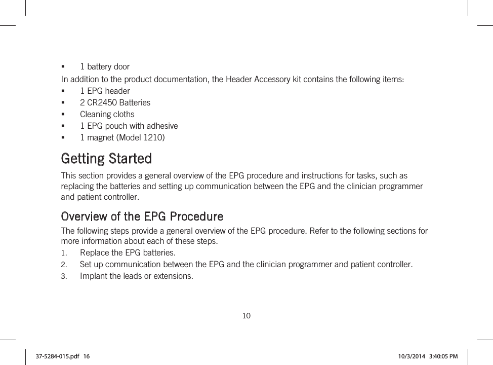  10   1 battery door In addition to the product documentation, the Header Accessory kit contains the following items: 1 EPG header 2 CR2450 Batteries Cleaning cloths 1 EPG pouch with adhesive 1 magnet (Model 1210)  Getting Started This section provides a general overview of the EPG procedure and instructions for tasks, such as replacing the batteries and setting up communication between the EPG and the clinician programmer and patient controller.  Overview of the EPG Procedure The following steps provide a general overview of the EPG procedure. Refer to the following sections for more information about each of these steps. 1. Replace the EPG batteries. 2. Set up communication between the EPG and the clinician programmer and patient controller. 3. Implant the leads or extensions. 37-5284-015.pdf   16 10/3/2014   3:40:05 PM
