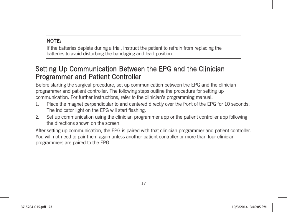  17   NOTE: If the batteries deplete during a trial, instruct the patient to refrain from replacing the batteries to avoid disturbing the bandaging and lead position.  Setting Up Communication Between the EPG and the Clinician Programmer and Patient Controller Before starting the surgical procedure, set up communication between the EPG and the clinician programmer and patient controller. The following steps outline the procedure for setting up communication. For further instructions, refer to the clinician’s programming manual. 1. Place the magnet perpendicular to and centered directly over the front of the EPG for 10 seconds.  The indicator light on the EPG will start flashing. 2. Set up communication using the clinician programmer app or the patient controller app following the directions shown on the screen. After setting up communication, the EPG is paired with that clinician programmer and patient controller. You will not need to pair them again unless another patient controller or more than four clinician programmers are paired to the EPG. 37-5284-015.pdf   23 10/3/2014   3:40:05 PM