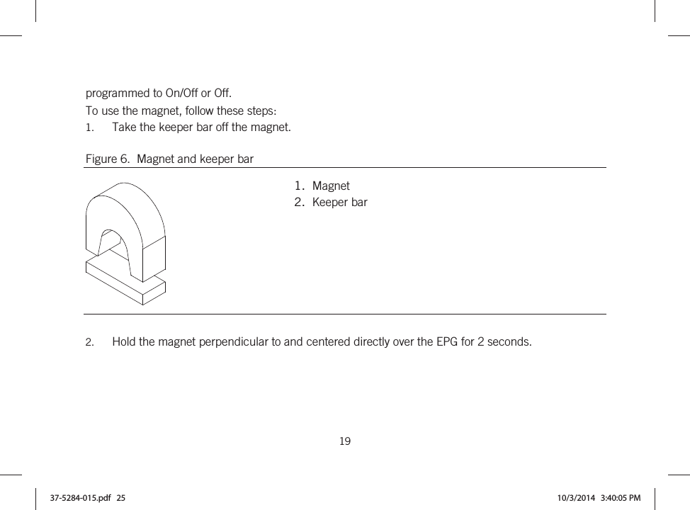  19   programmed to On/Off or Off. To use the magnet, follow these steps: 1. Take the keeper bar off the magnet. Figure 6.  Magnet and keeper bar  1.  Magnet 2.  Keeper bar  2. Hold the magnet perpendicular to and centered directly over the EPG for 2 seconds. 37-5284-015.pdf   25 10/3/2014   3:40:05 PM